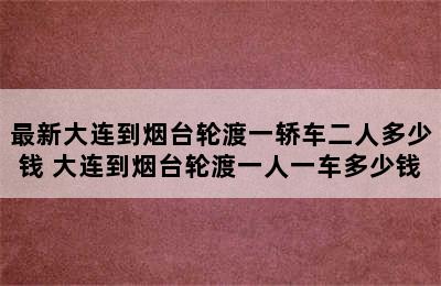 最新大连到烟台轮渡一轿车二人多少钱 大连到烟台轮渡一人一车多少钱